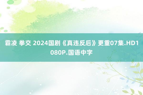 霸凌 拳交 2024国剧《真违反后》更重07集.HD1080P.国语中字