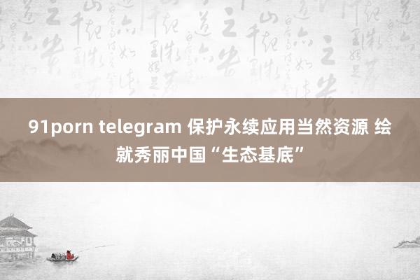 91porn telegram 保护永续应用当然资源 绘就秀丽中国“生态基底”