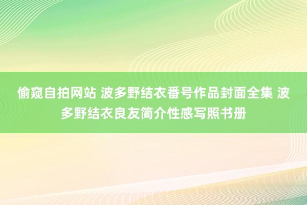 偷窥自拍网站 波多野结衣番号作品封面全集 波多野结衣良友简介性感写照书册