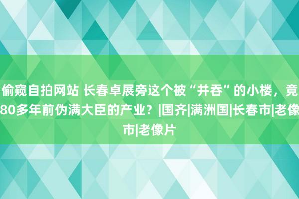 偷窥自拍网站 长春卓展旁这个被“并吞”的小楼，竟是80多年前伪满大臣的产业？|国齐|满洲国|长春市|老像片