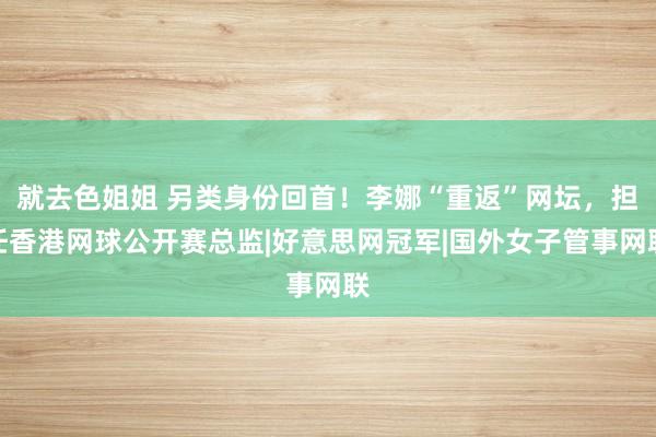 就去色姐姐 另类身份回首！李娜“重返”网坛，担任香港网球公开赛总监|好意思网冠军|国外女子管事网联