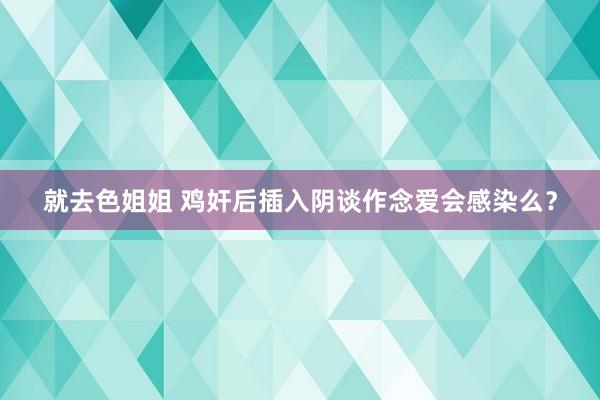 就去色姐姐 鸡奸后插入阴谈作念爱会感染么？