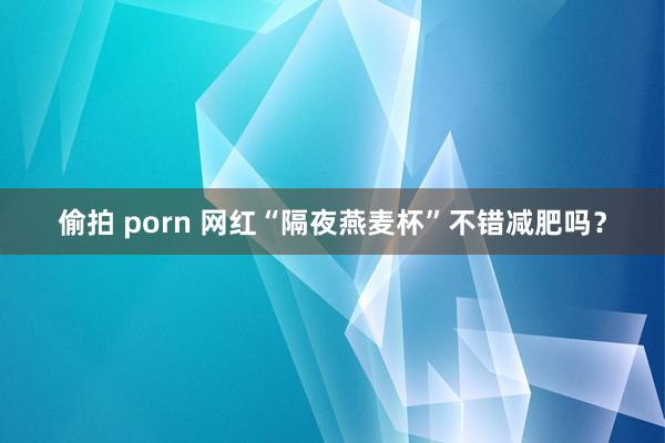 偷拍 porn 网红“隔夜燕麦杯”不错减肥吗？