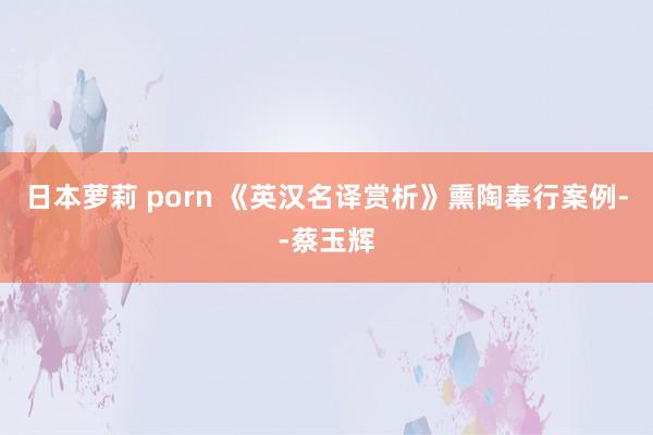 日本萝莉 porn 《英汉名译赏析》熏陶奉行案例--蔡玉辉