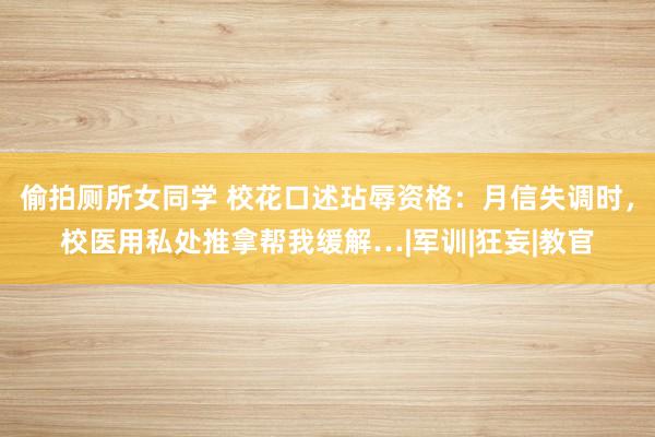 偷拍厕所女同学 校花口述玷辱资格：月信失调时，校医用私处推拿帮我缓解…|军训|狂妄|教官