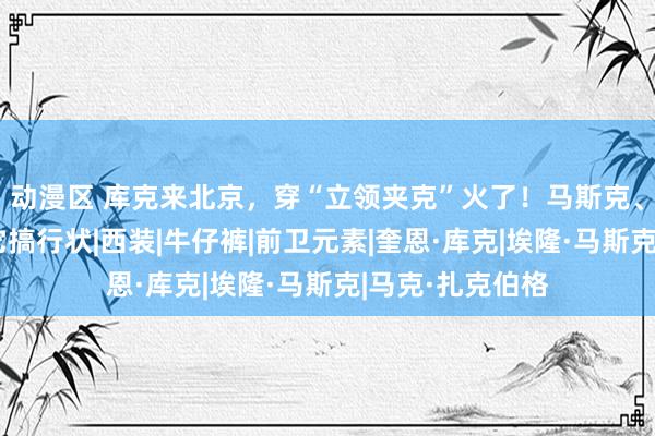 动漫区 库克来北京，穿“立领夹克”火了！马斯克、扎克伯格也穿它搞行状|西装|牛仔裤|前卫元素|奎恩·库克|埃隆·马斯克|马克·扎克伯格