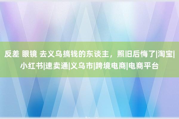 反差 眼镜 去义乌搞钱的东谈主，照旧后悔了|淘宝|小红书|速卖通|义乌市|跨境电商|电商平台