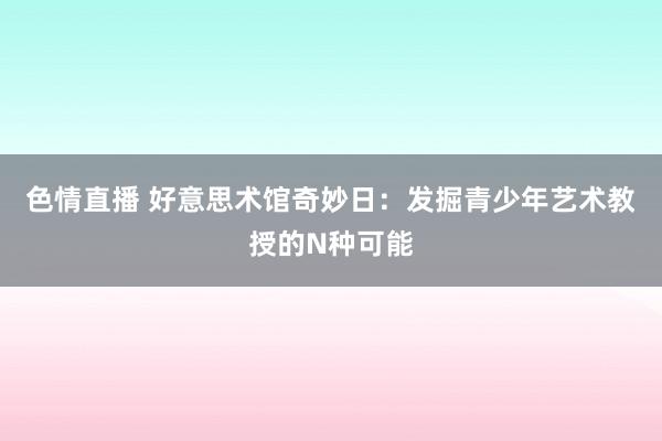 色情直播 好意思术馆奇妙日：发掘青少年艺术教授的N种可能