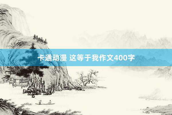 卡通动漫 这等于我作文400字