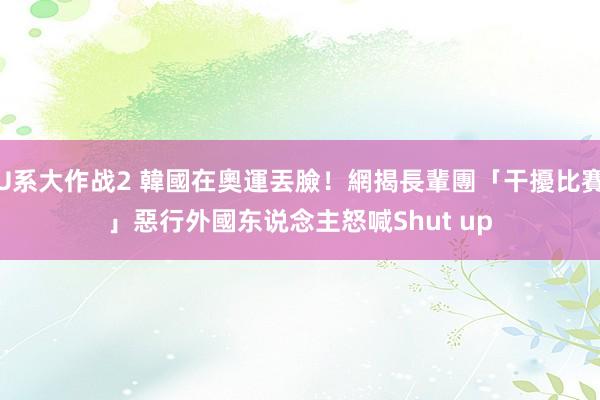 U系大作战2 韓國在奧運丟臉！網揭長輩團「干擾比賽」惡行　外國东说念主怒喊Shut up