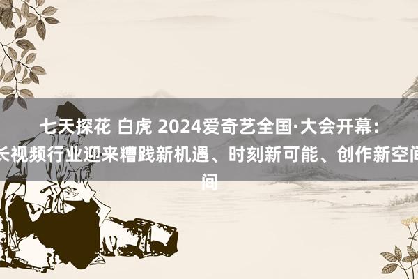 七天探花 白虎 2024爱奇艺全国·大会开幕：长视频行业迎来糟践新机遇、时刻新可能、创作新空间