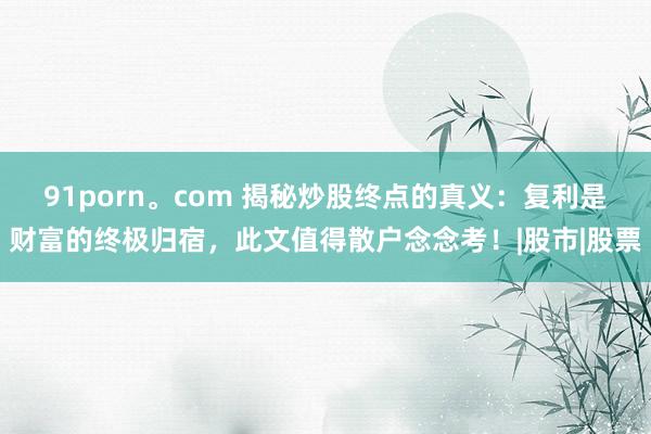 91porn。com 揭秘炒股终点的真义：复利是财富的终极归宿，此文值得散户念念考！|股市|股票