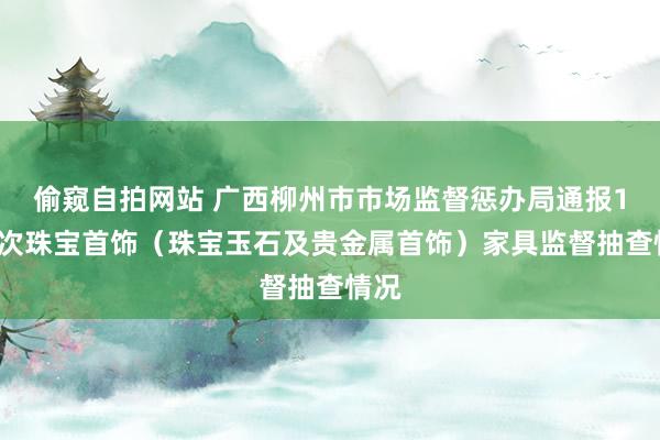 偷窥自拍网站 广西柳州市市场监督惩办局通报10批次珠宝首饰（珠宝玉石及贵金属首饰）家具监督抽查情况