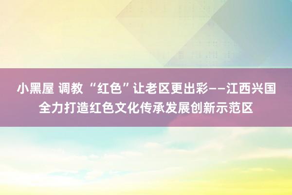 小黑屋 调教 “红色”让老区更出彩——江西兴国全力打造红色文化传承发展创新示范区