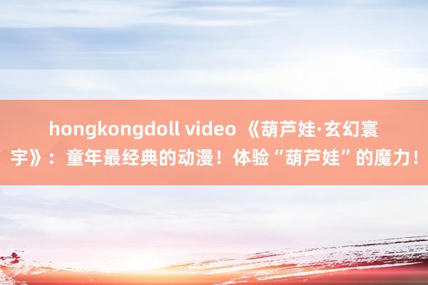 hongkongdoll video 《葫芦娃·玄幻寰宇》：童年最经典的动漫！体验“葫芦娃”的魔力！