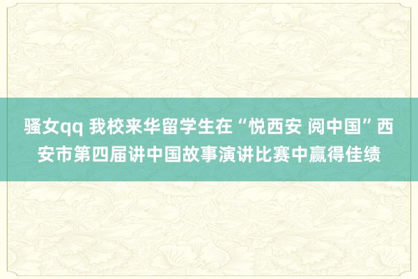 骚女qq 我校来华留学生在“悦西安 阅中国”西安市第四届讲中国故事演讲比赛中赢得佳绩