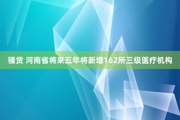 骚货 河南省将来五年将新增162所三级医疗机构