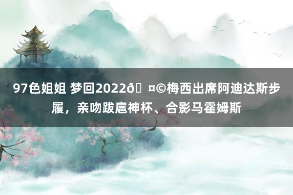 97色姐姐 梦回2022🤩梅西出席阿迪达斯步履，亲吻跋扈神杯、合影马霍姆斯