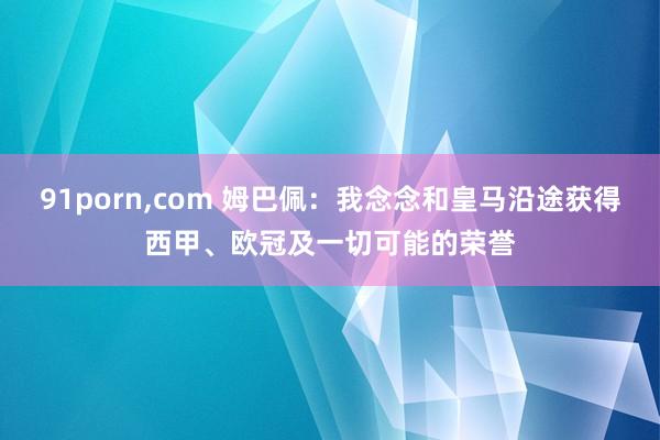 91porn,com 姆巴佩：我念念和皇马沿途获得西甲、欧冠及一切可能的荣誉